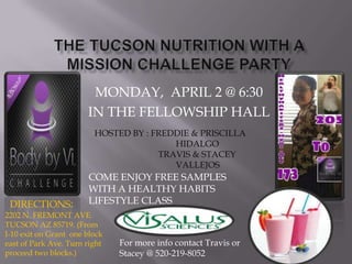 MONDAY, APRIL 2 @ 6:30
                       IN THE FELLOWSHIP HALL
                         HOSTED BY : FREDDIE & PRISCILLA
                                         HIDALGO
                                      TRAVIS & STACEY
                                         VALLEJOS
                       COME ENJOY FREE SAMPLES
                       WITH A HEALTHY HABITS
 DIRECTIONS:           LIFESTYLE CLASS
2202 N. FREMONT AVE.
TUCSON AZ 85719. (From
I-10 exit on Grant one block
east of Park Ave. Turn right   For more info contact Travis or
proceed two blocks.)           Stacey @ 520-219-8052
 