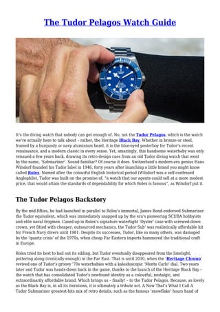 The Tudor Pelagos Watch Guide
It’s the diving watch that nobody can get enough of. No, not the Tudor Pelagos, which is the watch
we’re actually here to talk about – rather, the Heritage Black Bay. Whether in bronze or steel,
framed by a burgundy or navy aluminium bezel, it is the blue-eyed posterboy for Tudor’s recent
renaissance, and a modern classic in every sense. Yet, amazingly, this handsome waterbaby was only
reissued a few years back, drawing its retro design cues from an old Tudor diving watch that went
by the name, ‘Submariner’. Sound familiar? Of course it does. Switzerland’s modern-era genius Hans
Wilsdorf founded his Tudor label in 1946, forty years after launching a little brand you might know
called Rolex. Named after the colourful English historical period (Wilsdorf was a self-confessed
Anglophile), Tudor was built on the promise of, “a watch that our agents could sell at a more modest
price, that would attain the standards of dependability for which Rolex is famous”, as Wilsdorf put it.
The Tudor Pelagos Backstory
By the mid-fifties, he had launched in parallel to Rolex’s immortal, James Bond-endorsed Submariner
the Tudor equivalent, which was immediately snapped up by the era’s pioneering SCUBA hobbyists
and elite naval frogmen. Cased-up in Rolex’s signature watertight ‘Oyster’ case with screwed-down
crown, yet fitted with cheaper, outsourced mechanics, the Tudor Sub’ was realistically affordable kit
for French Navy divers until 1981. Despite its successes, Tudor, like so many others, was damaged
by the ‘quartz crisis’ of the 1970s, when cheap Far Eastern imports hammered the traditional craft
in Europe.
Rolex tried its best to bail out its sibling, but Tudor eventually disappeared from the limelight,
pottering along (ironically enough) in the Far East. That is until 2010, when the ‘Heritage Chrono’
revived one of Tudor’s groovy ’70s waterbabies with a kaleidoscopic ‘Monte Carlo’ dial. Two years
later and Tudor was hands-down back in the game, thanks to the launch of the Heritage Black Bay –
the watch that has consolidated Tudor’s newfound identity as a colourful, nostalgic, and
extraordinarily affordable brand. Which brings us – finally! – to the Tudor Pelagos. Because, as lovely
as the Black Bay is, in all its iterations, it is ultimately a tribute act. A Now That’s What I Call A
Tudor Submariner greatest-hits mix of retro details, such as the famous ‘snowflake’ hours hand of
 