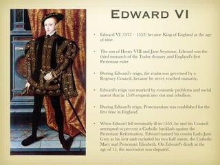 Edward VI Edward VI (1537 – 1553) became King of England at the age of nine.  The son of Henry VIII and Jane Seymour, Edward was the third monarch of the Tudor dynasty and England's first Protestant ruler.  During Edward’s reign, the realm was governed by a Regency Council, because he never reached maturity.  Edward's reign was marked by economic problems and social unrest that in 1549 erupted into riot and rebellion.  During Edward's reign, Protestantism was established for the first time in England. When Edward fell terminally ill in 1553, he and his Council attempted to prevent a Catholic backlash against the Protestant Reformation. Edward named his cousin Lady Jane Grey as his heir and excluded his two half sisters, the Catholic Mary and Protestant Elizabeth. On Edward's death at the age of 15, the succession was disputed.  