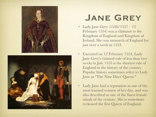 Jane Grey Lady Jane Grey (1536/1537 – 12 February 1554) was a claimant to the Kingdom of England and Kingdom of Ireland. She was monarch of England for just over a week in 1553. Executed on 12 February 1554, Lady Jane Grey's claimed rule of less than two weeks in July 1553 is the shortest rule of England in the history of the country. Popular history sometimes refers to Lady Jane as "The Nine Days' Queen."  Lady Jane had a reputation as one of the most learned women of her day, and was also described as one of the finest female minds of the century. She is sometimes reckoned the first Queen of England. 