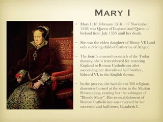 Mary I Mary I (18 February 1516 – 17 November 1558) was Queen of England and Queen of Ireland from July 1553 until her death.  She was the eldest daughter of Henry VIII and only surviving child of Catherine of Aragon.  The fourth crowned monarch of the Tudor dynasty, she is remembered for restoring England to Roman Catholicism after succeeding her short-lived half brother, Edward VI, to the English throne.  In the process, she had almost 300 religious dissenters burned at the stake in the Marian Persecutions, earning her the sobriquet of "Bloody Mary". Her re-establishment of Roman Catholicism was reversed by her successor and half-sister, Elizabeth I. 