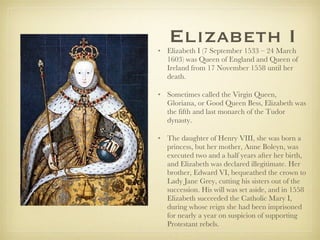 Elizabeth I Elizabeth I (7 September 1533 – 24 March 1603) was Queen of England and Queen of Ireland from 17 November 1558 until her death.  Sometimes called the Virgin Queen, Gloriana, or Good Queen Bess, Elizabeth was the fifth and last monarch of the Tudor dynasty.  The daughter of Henry VIII, she was born a princess, but her mother, Anne Boleyn, was executed two and a half years after her birth, and Elizabeth was declared illegitimate. Her brother, Edward VI, bequeathed the crown to Lady Jane Grey, cutting his sisters out of the succession. His will was set aside, and in 1558 Elizabeth succeeded the Catholic Mary I, during whose reign she had been imprisoned for nearly a year on suspicion of supporting Protestant rebels. 