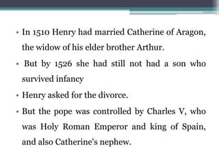 • In 1510 Henry had married Catherine of Aragon,
the widow of his elder brother Arthur.
• But by 1526 she had still not had a son who
survived infancy
• Henry asked for the divorce.
• But the pope was controlled by Charles V, who
was Holy Roman Emperor and king of Spain,
and also Catherine's nephew.
 
