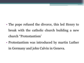 • The pope refused the divorce, this led Henry to
break with the catholic church building a new
church “Protestantism’
• Protestantism was introduced by martin Luther
in Germany and john Calvin in Geneva.
 