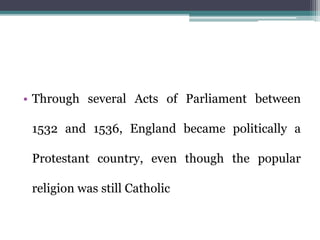 • Through several Acts of Parliament between
1532 and 1536, England became politically a
Protestant country, even though the popular
religion was still Catholic
 