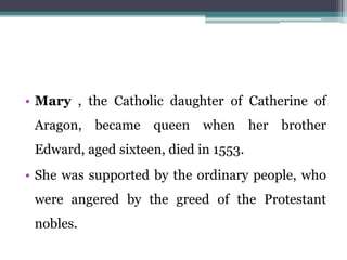• Mary , the Catholic daughter of Catherine of
Aragon, became queen when her brother
Edward, aged sixteen, died in 1553.
• She was supported by the ordinary people, who
were angered by the greed of the Protestant
nobles.
 