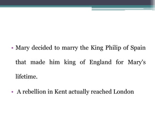• Mary decided to marry the King Philip of Spain
that made him king of England for Mary's
lifetime.
• A rebellion in Kent actually reached London
 