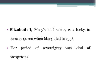 • Elizabeth I, Mary's half sister, was lucky to
become queen when Mary died in 1558.
• Her period of sovereignty was kind of
prosperous.
 