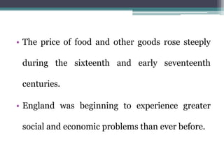 • The price of food and other goods rose steeply
during the sixteenth and early seventeenth
centuries.
• England was beginning to experience greater
social and economic problems than ever before.
 