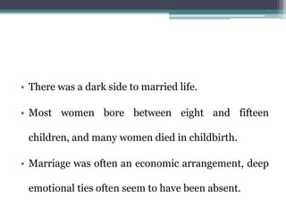 • There was a dark side to married life.
• Most women bore between eight and fifteen
children, and many women died in childbirth.
• Marriage was often an economic arrangement, deep
emotional ties often seem to have been absent.
 