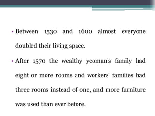 • Between 1530 and 1600 almost everyone
doubled their living space.
• After 1570 the wealthy yeoman's family had
eight or more rooms and workers' families had
three rooms instead of one, and more furniture
was used than ever before.
 