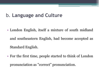 b. Language and Culture
• London English, itself a mixture of south midland
and southeastern English, had become accepted as
Standard English.
• For the first time, people started to think of London
pronunciation as "correct" pronunciation.
 