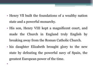 • Henry Vll built the foundations of a wealthy nation
state and a powerful monarchy.
• His son, Henry VIII kept a magnificent court, and
made the Church in England truly English by
breaking away from the Roman Catholic Church.
• his daughter Elizabeth brought glory to the new
state by defeating the powerful navy of Spain, the
greatest European power of the time.
•
 