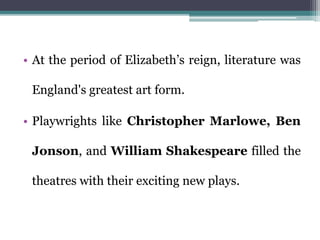 • At the period of Elizabeth’s reign, literature was
England's greatest art form.
• Playwrights like Christopher Marlowe, Ben
Jonson, and William Shakespeare filled the
theatres with their exciting new plays.
 