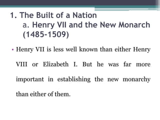 1. The Built of a Nation
a. Henry VII and the New Monarch
(1485-1509)
• Henry VII is less well known than either Henry
VIII or Elizabeth I. But he was far more
important in establishing the new monarchy
than either of them.
 