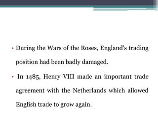 • During the Wars of the Roses, England's trading
position had been badly damaged.
• In 1485, Henry VIII made an important trade
agreement with the Netherlands which allowed
English trade to grow again.
 