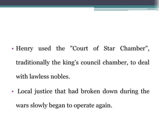 • Henry used the "Court of Star Chamber",
traditionally the king's council chamber, to deal
with lawless nobles.
• Local justice that had broken down during the
wars slowly began to operate again.
 