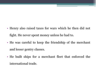 • Henry also raised taxes for wars which he then did not
fight. He never spent money unless he had to.
• He was careful to keep the friendship of the merchant
and lesser gentry classes.
• He built ships for a merchant fleet that enforced the
international trade.
 
