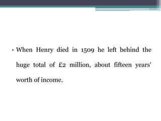 • When Henry died in 1509 he left behind the
huge total of £2 million, about fifteen years'
worth of income.
 