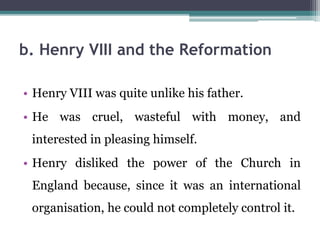 b. Henry VIII and the Reformation
• Henry VIII was quite unlike his father.
• He was cruel, wasteful with money, and
interested in pleasing himself.
• Henry disliked the power of the Church in
England because, since it was an international
organisation, he could not completely control it.
 
