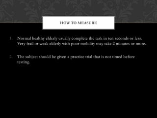 HOW TO MEASURE

1.

Normal healthy elderly usually complete the task in ten seconds or less.
Very frail or weak elderly with poor mobility may take 2 minutes or more.

2.

The subject should be given a practice trial that is not timed before
testing.

 