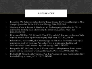 REFERENCES

1.
2.
3.
4.
5.
6.

Bohannon RW. Reference values for the Timed Up and Go Test: A Descriptive MetaAnalysis. Journal of Geriatric Physical Therapy, 2006;29(2):64-8.
Shumway-Cook A, Brauer S, Woollacott M. Predicting the probability for falls in
community-dwelling older adults using the timed up & go test. Phys Ther.
2000;80:896-903.
Kristensen MT, Foss NB, Kehlet H. Timed "Up and Go" Test as a predictor of falls
within 6 months after hip fracture surgery. Phys Ther. 2007.87(1):24-30.
Bischoff HA, Stahelin HB, et al. Identifying a cut-off point for normal mobility: A
comparison study of the timed "up and go" test in community-dwelling and
institutionalized elderly women. Age and Ageing. 2003;32:315-320.
Boulgarides LK, McGinty SM, et al. Use of clinical and impairment-based tests to
predict falls by community-dwelling older adults. Phys Ther. 2003;83:328-339.
Podsiadlo D, Richardson S. The timed “up & go": A test of basic functional mobility
for frail elderly persons. JAGS. 1991;39:142-148.

 