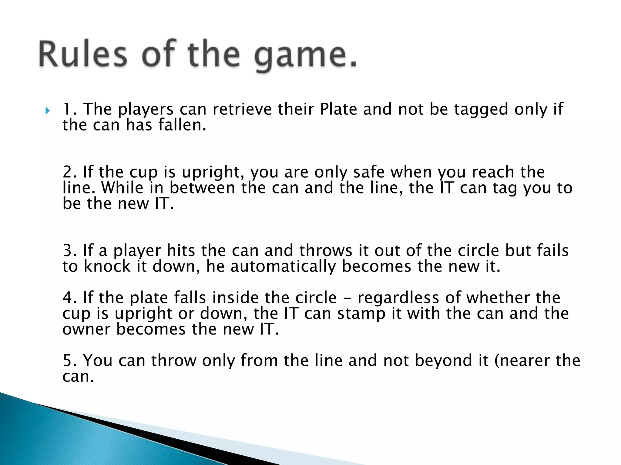    1. The players can retrieve their Plate and not be tagged only if
    the can has fallen.

    2. If the cup is upright, you are only safe when you reach the
    line. While in between the can and the line, the IT can tag you to
    be the new IT.

    3. If a player hits the can and throws it out of the circle but fails
    to knock it down, he automatically becomes the new it.
    4. If the plate falls inside the circle - regardless of whether the
    cup is upright or down, the IT can stamp it with the can and the
    owner becomes the new IT.
    5. You can throw only from the line and not beyond it (nearer the
    can.
 
