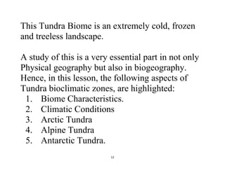 12
This Tundra Biome is an extremely cold, frozen
and treeless landscape.
A study of this is a very essential part in not only
Physical geography but also in biogeography.
Hence, in this lesson, the following aspects of
Tundra bioclimatic zones, are highlighted:
1. Biome Characteristics.
2. Climatic Conditions
3. Arctic Tundra
4. Alpine Tundra
5. Antarctic Tundra.
 