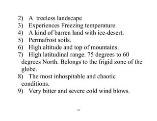 14
2) A treeless landscape
3) Experiences Freezing temperature.
4) A kind of barren land with ice-desert.
5) Permafrost soils.
6) High altitude and top of mountains.
7) High latitudinal range. 75 degrees to 60
degrees North. Belongs to the frigid zone of the
globe.
8) The most inhospitable and chaotic
conditions.
9) Very bitter and severe cold wind blows.
 