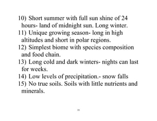 15
10) Short summer with full sun shine of 24
hours- land of midnight sun. Long winter.
11) Unique growing season- long in high
altitudes and short in polar regions.
12) Simplest biome with species composition
and food chain.
13) Long cold and dark winters- nights can last
for weeks.
14) Low levels of precipitation.- snow falls
15) No true soils. Soils with little nutrients and
minerals.
 