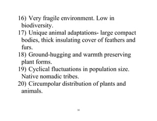 16
16) Very fragile environment. Low in
biodiversity.
17) Unique animal adaptations- large compact
bodies, thick insulating cover of feathers and
furs.
18) Ground-hugging and warmth preserving
plant forms.
19) Cyclical fluctuations in population size.
Native nomadic tribes.
20) Circumpolar distribution of plants and
animals.
 