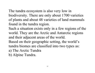 17
The tundra ecosystem is also very low in
biodiversity. There are only about 1700 varieties
of plants and about 48 varieties of land mammals
found in the tundra region.
Such a situation exists only in a few regions of the
world. They are the Arctic and Antarctic regions
and their adjacent areas of the world.
Based on their geographic setting, the world’s
tundra biomes are classified into two types as:
a) The Arctic Tundra
b) Alpine Tundra.
 