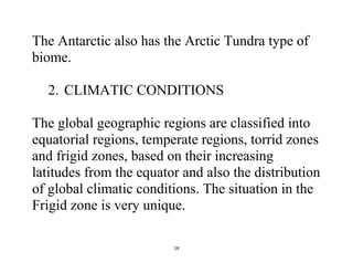 18
The Antarctic also has the Arctic Tundra type of
biome.
2. CLIMATIC CONDITIONS
The global geographic regions are classified into
equatorial regions, temperate regions, torrid zones
and frigid zones, based on their increasing
latitudes from the equator and also the distribution
of global climatic conditions. The situation in the
Frigid zone is very unique.
 