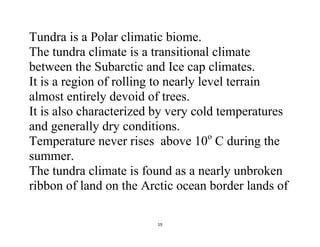 19
Tundra is a Polar climatic biome.
The tundra climate is a transitional climate
between the Subarctic and Ice cap climates.
It is a region of rolling to nearly level terrain
almost entirely devoid of trees.
It is also characterized by very cold temperatures
and generally dry conditions.
Temperature never rises above 10o
C during the
summer.
The tundra climate is found as a nearly unbroken
ribbon of land on the Arctic ocean border lands of
 