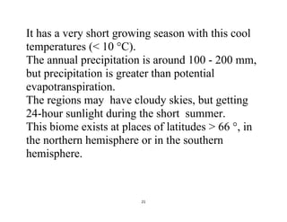 21
It has a very short growing season with this cool
temperatures (< 10 °C).
The annual precipitation is around 100 - 200 mm,
but precipitation is greater than potential
evapotranspiration.
The regions may have cloudy skies, but getting
24-hour sunlight during the short summer.
This biome exists at places of latitudes > 66 °, in
the northern hemisphere or in the southern
hemisphere.
 