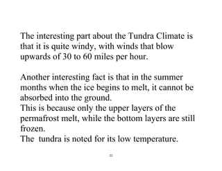 22
The interesting part about the Tundra Climate is
that it is quite windy, with winds that blow
upwards of 30 to 60 miles per hour.
Another interesting fact is that in the summer
months when the ice begins to melt, it cannot be
absorbed into the ground.
This is because only the upper layers of the
permafrost melt, while the bottom layers are still
frozen.
The tundra is noted for its low temperature.
 