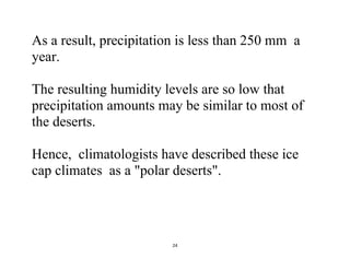 24
As a result, precipitation is less than 250 mm a
year.
The resulting humidity levels are so low that
precipitation amounts may be similar to most of
the deserts.
Hence, climatologists have described these ice
cap climates as a "polar deserts".
 