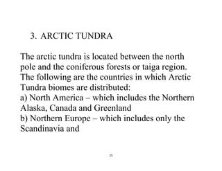 25
3. ARCTIC TUNDRA
The arctic tundra is located between the north
pole and the coniferous forests or taiga region.
The following are the countries in which Arctic
Tundra biomes are distributed:
a) North America – which includes the Northern
Alaska, Canada and Greenland
b) Northern Europe – which includes only the
Scandinavia and
 