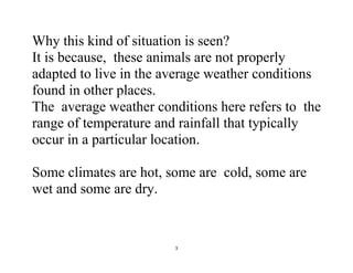 3
Why this kind of situation is seen?
It is because, these animals are not properly
adapted to live in the average weather conditions
found in other places.
The average weather conditions here refers to the
range of temperature and rainfall that typically
occur in a particular location.
Some climates are hot, some are cold, some are
wet and some are dry.
 