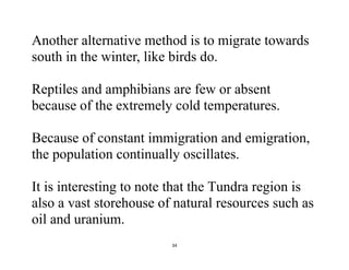 34
Another alternative method is to migrate towards
south in the winter, like birds do.
Reptiles and amphibians are few or absent
because of the extremely cold temperatures.
Because of constant immigration and emigration,
the population continually oscillates.
It is interesting to note that the Tundra region is
also a vast storehouse of natural resources such as
oil and uranium.
 