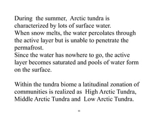36
During the summer, Arctic tundra is
characterized by lots of surface water.
When snow melts, the water percolates through
the active layer but is unable to penetrate the
permafrost.
Since the water has nowhere to go, the active
layer becomes saturated and pools of water form
on the surface.
Within the tundra biome a latitudinal zonation of
communities is realized as High Arctic Tundra,
Middle Arctic Tundra and Low Arctic Tundra.
 