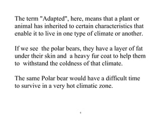 4
The term "Adapted", here, means that a plant or
animal has inherited to certain characteristics that
enable it to live in one type of climate or another.
If we see the polar bears, they have a layer of fat
under their skin and a heavy fur coat to help them
to withstand the coldness of that climate.
The same Polar bear would have a difficult time
to survive in a very hot climatic zone.
 