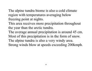 40
The alpine tundra biome is also a cold climate
region with temperatures averaging below
freezing point at nights.
This area receives more precipitation throughout
the year than the arctic tundra.
The average annual precipitation is around 45 cm.
Most of this precipitation is in the form of snow.
The alpine tundra is also a very windy area.
Strong winds blow at speeds exceeding 200kmph.
 