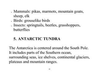 42
 Mammals: pikas, marmots, mountain goats,
sheep, elk
 Birds: grouselike birds
 Insects: springtails, beetles, grasshoppers,
butterflies
5. ANTARCTIC TUNDRA
The Antarctica is centered around the South Pole.
It includes parts of the Southern ocean,
surrounding seas, ice shelves, continental glaciers,
plateaus and mountain ranges.
 