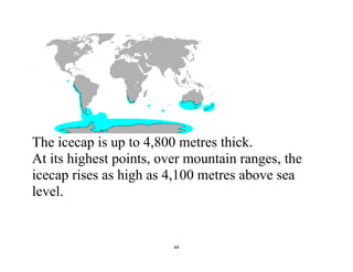 44
The icecap is up to 4,800 metres thick.
At its highest points, over mountain ranges, the
icecap rises as high as 4,100 metres above sea
level.
 