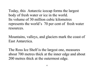 45
Today, this Antarctic icecap forms the largest
body of fresh water or ice in the world.
Its volume of 30 million cubic kilometres
represents the world’s 70 per cent of fresh water
resources.
Mountains, valleys, and glaciers mark the coast of
East Antarctica.
The Ross Ice Shelf is the largest one, measures
about 700 metres thick at the inner edge and about
200 metres thick at the outermost edge.
 