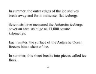 46
In summer, the outer edges of the ice shelves
break away and form immense, flat icebergs.
Scientists have measured the Antarctic icebergs
cover an area as huge as 13,000 square
kilometres.
Each winter, the surface of the Antarctic Ocean
freezes into a sheet of ice.
In summer, this sheet breaks into pieces called ice
floes.
 