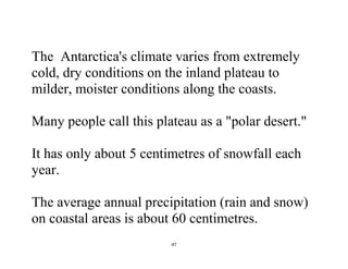 47
The Antarctica's climate varies from extremely
cold, dry conditions on the inland plateau to
milder, moister conditions along the coasts.
Many people call this plateau as a "polar desert."
It has only about 5 centimetres of snowfall each
year.
The average annual precipitation (rain and snow)
on coastal areas is about 60 centimetres.
 