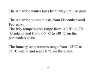 48
The Antarctic winter lasts from May until August.
The Antarctic summer lasts from December until
February.
The July temperatures range from -40 °C to -70
°C inland, and from -15 °C to -30 °C on the
peninsula's coast.
The January temperatures range from -15 °C to -
35 °C inland and reach 0 °C on the coast.
 