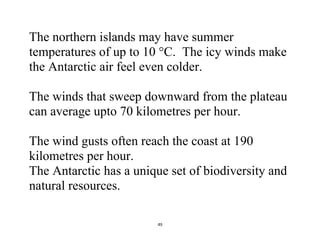 49
The northern islands may have summer
temperatures of up to 10 °C. The icy winds make
the Antarctic air feel even colder.
The winds that sweep downward from the plateau
can average upto 70 kilometres per hour.
The wind gusts often reach the coast at 190
kilometres per hour.
The Antarctic has a unique set of biodiversity and
natural resources.
 